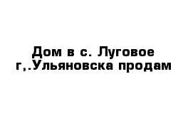 Дом в с. Луговое г,.Ульяновска продам